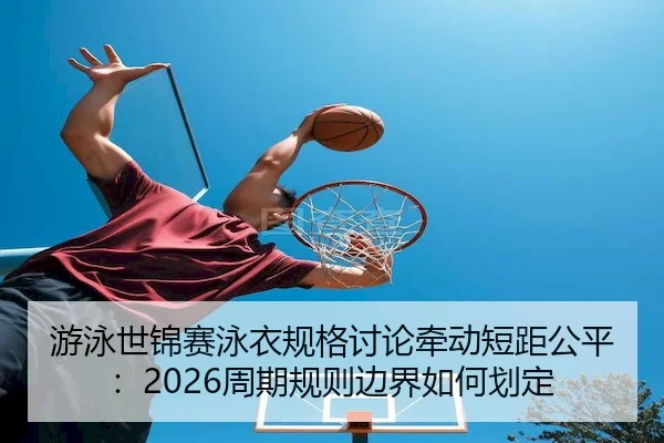 游泳世锦赛泳衣规格讨论牵动短距公平：2026周期规则边界如何划定